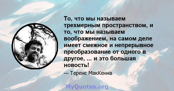 То, что мы называем трехмерным пространством, и то, что мы называем воображением, на самом деле имеет смежное и непрерывное преобразование от одного в другое, ... и это большая новость!