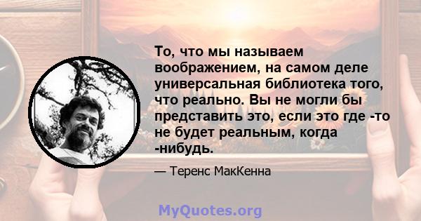 То, что мы называем воображением, на самом деле универсальная библиотека того, что реально. Вы не могли бы представить это, если это где -то не будет реальным, когда -нибудь.