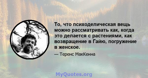 То, что психоделическая вещь можно рассматривать как, когда это делается с растениями, как возвращение в Гайю, погружение в женское.