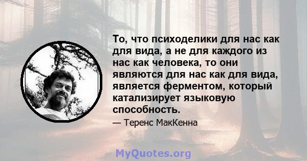 То, что психоделики для нас как для вида, а не для каждого из нас как человека, то они являются для нас как для вида, является ферментом, который катализирует языковую способность.