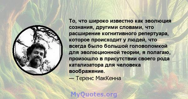 То, что широко известно как эволюция сознания, другими словами, что расширение когнитивного репертуара, которое происходит у людей, что всегда было большой головоломкой для эволюционной теории, я полагаю, произошло в