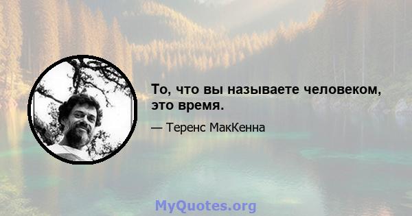 То, что вы называете человеком, это время.