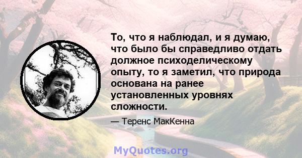 То, что я наблюдал, и я думаю, что было бы справедливо отдать должное психоделическому опыту, то я заметил, что природа основана на ранее установленных уровнях сложности.