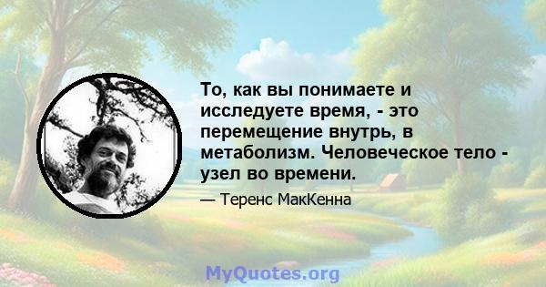 То, как вы понимаете и исследуете время, - это перемещение внутрь, в метаболизм. Человеческое тело - узел во времени.