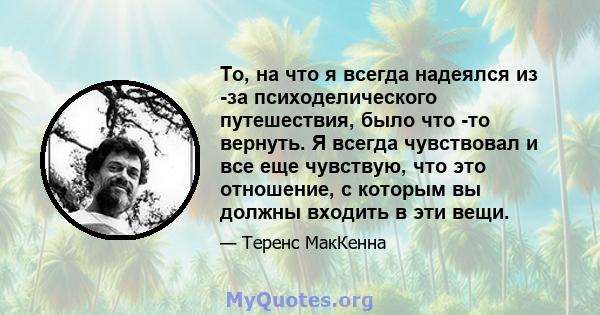 То, на что я всегда надеялся из -за психоделического путешествия, было что -то вернуть. Я всегда чувствовал и все еще чувствую, что это отношение, с которым вы должны входить в эти вещи.