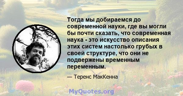 Тогда мы добираемся до современной науки, где вы могли бы почти сказать, что современная наука - это искусство описания этих систем настолько грубых в своей структуре, что они не подвержены временным переменным.