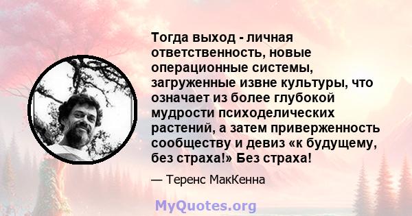 Тогда выход - личная ответственность, новые операционные системы, загруженные извне культуры, что означает из более глубокой мудрости психоделических растений, а затем приверженность сообществу и девиз «к будущему, без