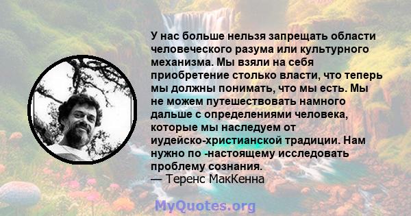 У нас больше нельзя запрещать области человеческого разума или культурного механизма. Мы взяли на себя приобретение столько власти, что теперь мы должны понимать, что мы есть. Мы не можем путешествовать намного дальше с 