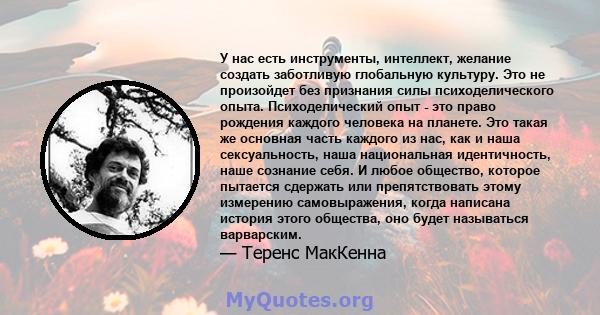 У нас есть инструменты, интеллект, желание создать заботливую глобальную культуру. Это не произойдет без признания силы психоделического опыта. Психоделический опыт - это право рождения каждого человека на планете. Это