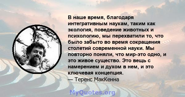 В наше время, благодаря интегративным наукам, таким как экология, поведение животных и психологию, мы перехватили то, что было забыто во время сокращения столетий современной науки. Мы повторно поняли, что мир-это одно, 