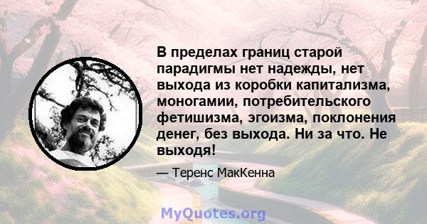 В пределах границ старой парадигмы нет надежды, нет выхода из коробки капитализма, моногамии, потребительского фетишизма, эгоизма, поклонения денег, без выхода. Ни за что. Не выходя!