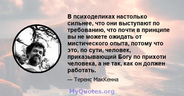 В психоделиках настолько сильнее, что они выступают по требованию, что почти в принципе вы не можете ожидать от мистического опыта, потому что это, по сути, человек, приказывающий Богу по прихоти человека, а не так, как 