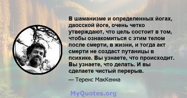 В шаманизме и определенных йогах, даосской йоге, очень четко утверждают, что цель состоит в том, чтобы ознакомиться с этим телом после смерти, в жизни, и тогда акт смерти не создаст путаницы в психике. Вы узнаете, что