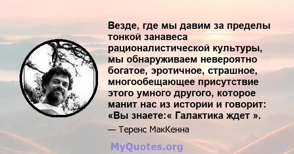 Везде, где мы давим за пределы тонкой занавеса рационалистической культуры, мы обнаруживаем невероятно богатое, эротичное, страшное, многообещающее присутствие этого умного другого, которое манит нас из истории и