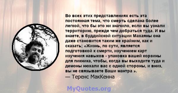 Во всех этих представлениях есть эта постоянная тема, что смерть сделана более легкой, что бы это ни значило, если вы узнали территорию, прежде чем добраться туда. И вы знаете, в буддийской ситуации Махаяны она даже