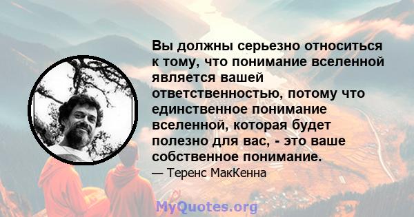 Вы должны серьезно относиться к тому, что понимание вселенной является вашей ответственностью, потому что единственное понимание вселенной, которая будет полезно для вас, - это ваше собственное понимание.