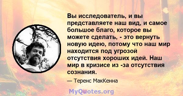 Вы исследователь, и вы представляете наш вид, и самое большое благо, которое вы можете сделать, - это вернуть новую идею, потому что наш мир находится под угрозой отсутствия хороших идей. Наш мир в кризисе из -за