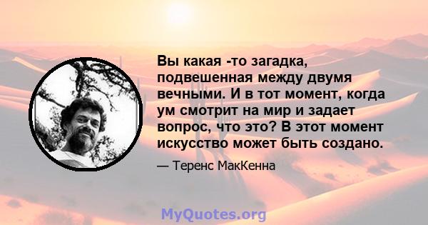 Вы какая -то загадка, подвешенная между двумя вечными. И в тот момент, когда ум смотрит на мир и задает вопрос, что это? В этот момент искусство может быть создано.