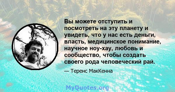 Вы можете отступить и посмотреть на эту планету и увидеть, что у нас есть деньги, власть, медицинское понимание, научное ноу-хау, любовь и сообщество, чтобы создать своего рода человеческий рай.