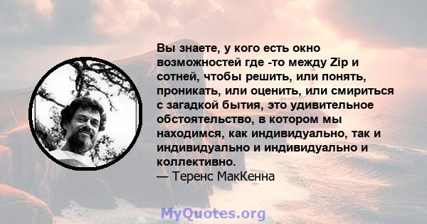 Вы знаете, у кого есть окно возможностей где -то между Zip и сотней, чтобы решить, или понять, проникать, или оценить, или смириться с загадкой бытия, это удивительное обстоятельство, в котором мы находимся, как