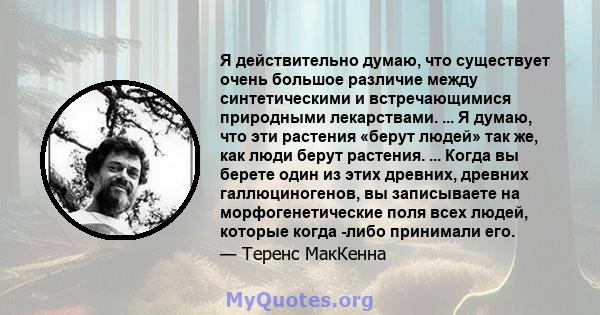 Я действительно думаю, что существует очень большое различие между синтетическими и встречающимися природными лекарствами. ... Я думаю, что эти растения «берут людей» так же, как люди берут растения. ... Когда вы берете 