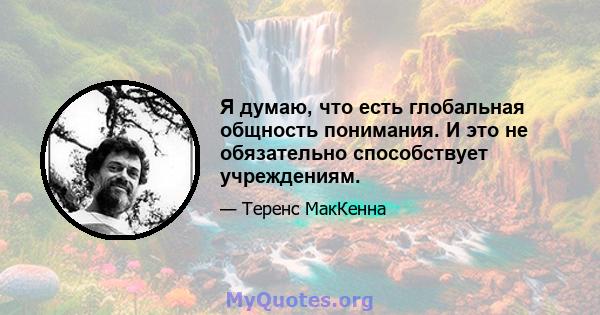 Я думаю, что есть глобальная общность понимания. И это не обязательно способствует учреждениям.