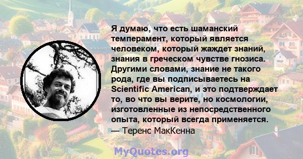 Я думаю, что есть шаманский темперамент, который является человеком, который жаждет знаний, знания в греческом чувстве гнозиса. Другими словами, знание не такого рода, где вы подписываетесь на Scientific American, и это 