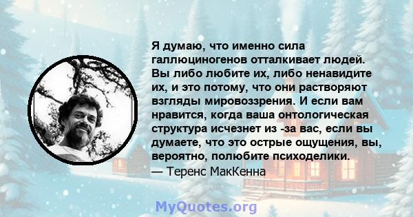 Я думаю, что именно сила галлюциногенов отталкивает людей. Вы либо любите их, либо ненавидите их, и это потому, что они растворяют взгляды мировоззрения. И если вам нравится, когда ваша онтологическая структура исчезнет 