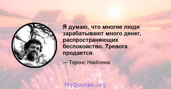 Я думаю, что многие люди зарабатывают много денег, распространяющих беспокойство. Тревога продается.