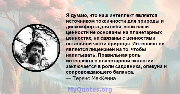 Я думаю, что наш интеллект является источником токсичности для природы и дискомфорта для себя, если наши ценности не основаны на планетарных ценностях, не связаны с ценностями остальной части природы. Интеллект не