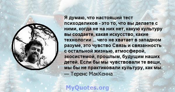 Я думаю, что настоящий тест психоделиков - это то, что вы делаете с ними, когда не на них нет, какую культуру вы создаете, какая искусство, какие технологии ... чего не хватает в западном разуме, это чувство Связь и