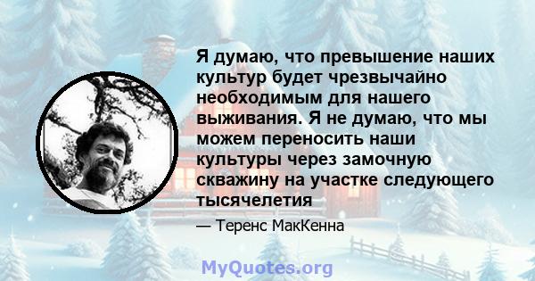 Я думаю, что превышение наших культур будет чрезвычайно необходимым для нашего выживания. Я не думаю, что мы можем переносить наши культуры через замочную скважину на участке следующего тысячелетия