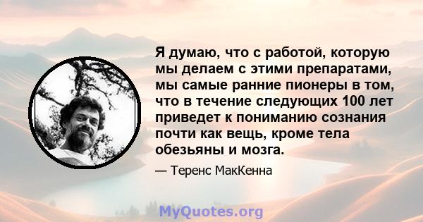 Я думаю, что с работой, которую мы делаем с этими препаратами, мы самые ранние пионеры в том, что в течение следующих 100 лет приведет к пониманию сознания почти как вещь, кроме тела обезьяны и мозга.