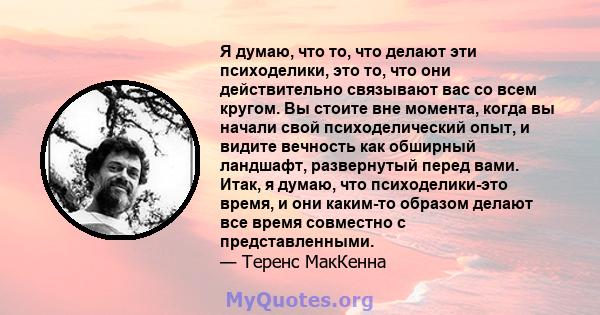 Я думаю, что то, что делают эти психоделики, это то, что они действительно связывают вас со всем кругом. Вы стоите вне момента, когда вы начали свой психоделический опыт, и видите вечность как обширный ландшафт,