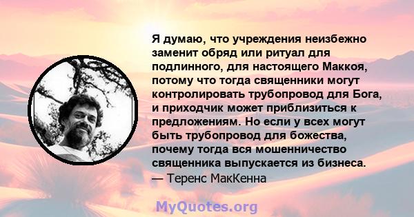 Я думаю, что учреждения неизбежно заменит обряд или ритуал для подлинного, для настоящего Маккоя, потому что тогда священники могут контролировать трубопровод для Бога, и приходчик может приблизиться к предложениям. Но