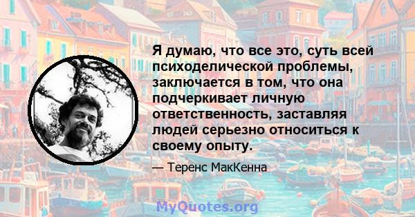 Я думаю, что все это, суть всей психоделической проблемы, заключается в том, что она подчеркивает личную ответственность, заставляя людей серьезно относиться к своему опыту.