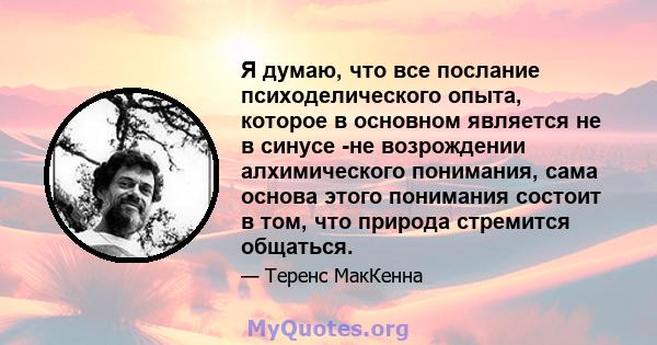 Я думаю, что все послание психоделического опыта, которое в основном является не в синусе -не возрождении алхимического понимания, сама основа этого понимания состоит в том, что природа стремится общаться.