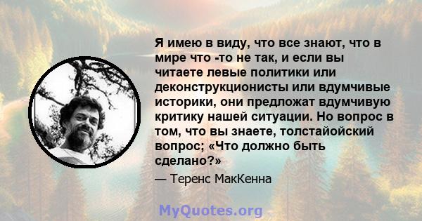 Я имею в виду, что все знают, что в мире что -то не так, и если вы читаете левые политики или деконструкционисты или вдумчивые историки, они предложат вдумчивую критику нашей ситуации. Но вопрос в том, что вы знаете,