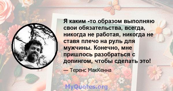 Я каким -то образом выполняю свои обязательства, всегда, никогда не работая, никогда не ставя плечо на руль для мужчины. Конечно, мне пришлось разобраться с допингом, чтобы сделать это!