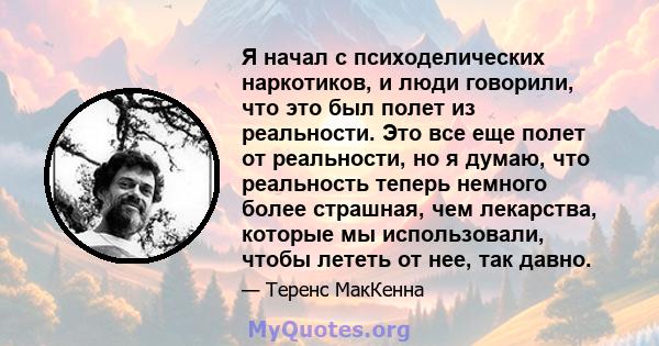 Я начал с психоделических наркотиков, и люди говорили, что это был полет из реальности. Это все еще полет от реальности, но я думаю, что реальность теперь немного более страшная, чем лекарства, которые мы использовали,