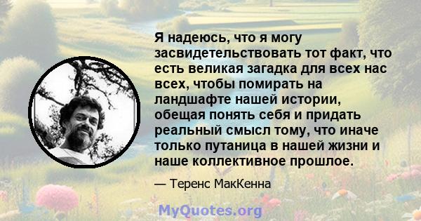 Я надеюсь, что я могу засвидетельствовать тот факт, что есть великая загадка для всех нас всех, чтобы помирать на ландшафте нашей истории, обещая понять себя и придать реальный смысл тому, что иначе только путаница в