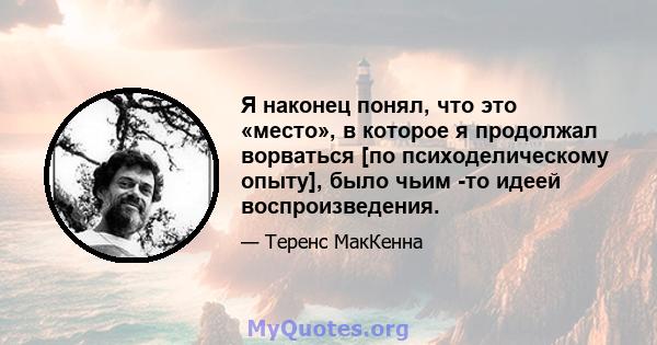 Я наконец понял, что это «место», в которое я продолжал ворваться [по психоделическому опыту], было чьим -то идеей воспроизведения.