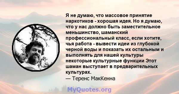 Я не думаю, что массовое принятие наркотиков - хорошая идея. Но я думаю, что у нас должно быть заместительное меньшинство, шаманский профессиональный класс, если хотите, чья работа - вывести идеи из глубокой черной воды 