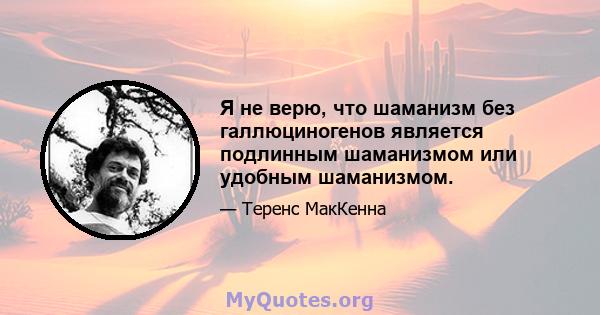 Я не верю, что шаманизм без галлюциногенов является подлинным шаманизмом или удобным шаманизмом.