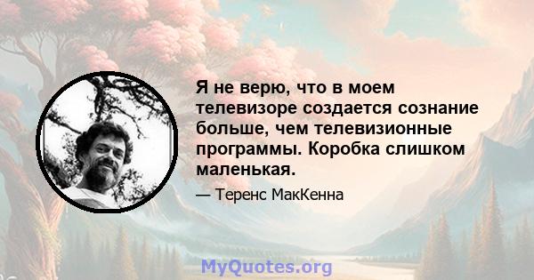 Я не верю, что в моем телевизоре создается сознание больше, чем телевизионные программы. Коробка слишком маленькая.