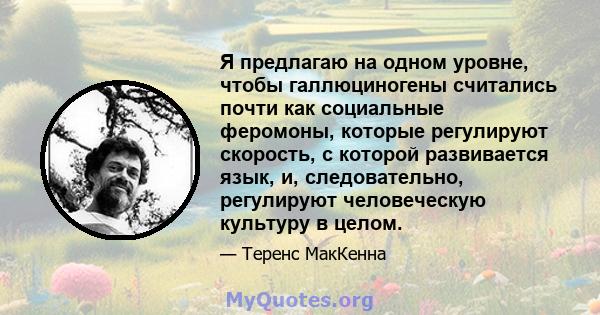 Я предлагаю на одном уровне, чтобы галлюциногены считались почти как социальные феромоны, которые регулируют скорость, с которой развивается язык, и, следовательно, регулируют человеческую культуру в целом.