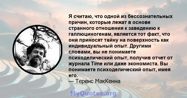 Я считаю, что одной из бессознательных причин, которые лежат в основе странного отношения к заведению к галлюциногенам, является тот факт, что они приносят тайну на поверхность как индивидуальный опыт. Другими словами,