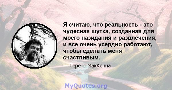 Я считаю, что реальность - это чудесная шутка, созданная для моего назидания и развлечения, и все очень усердно работают, чтобы сделать меня счастливым.