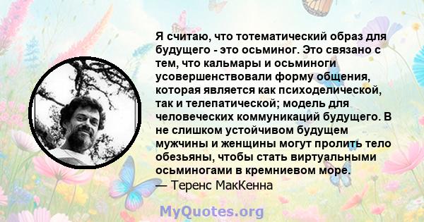 Я считаю, что тотематический образ для будущего - это осьминог. Это связано с тем, что кальмары и осьминоги усовершенствовали форму общения, которая является как психоделической, так и телепатической; модель для