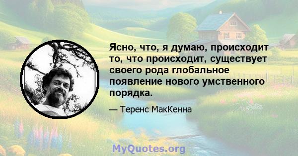 Ясно, что, я думаю, происходит то, что происходит, существует своего рода глобальное появление нового умственного порядка.